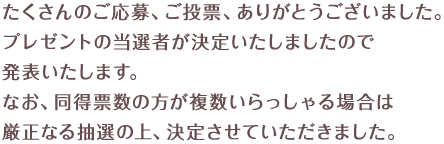 たくさんのご応募、ご投票、ありがとうございました。プレゼントの当選者が決定いたしましたので発表いたします。なお、同得票数の方が複数いらっしゃる場合は厳正なる抽選の上、決定させていただきました。